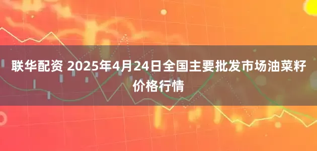 联华配资 2025年4月24日全国主要批发市场油菜籽价格行情