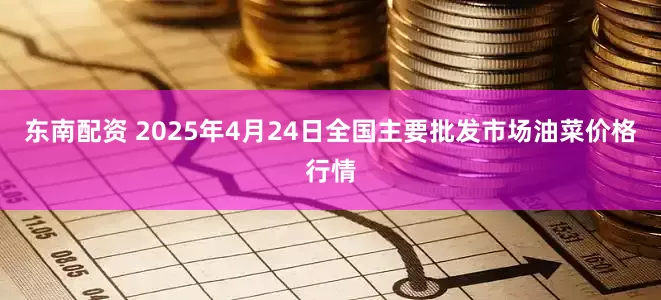东南配资 2025年4月24日全国主要批发市场油菜价格行情