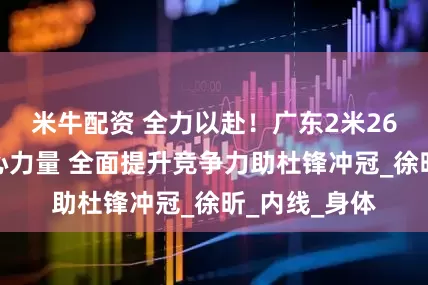 米牛配资 全力以赴！广东2米26新星苦练核心力量 全面提升竞争力助杜锋冲冠_徐昕_内线_身体