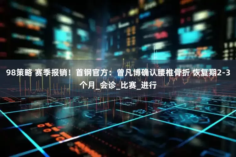 98策略 赛季报销！首钢官方：曾凡博确认腰椎骨折 恢复期2-3个月_会诊_比赛_进行