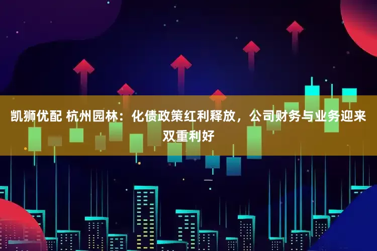凯狮优配 杭州园林：化债政策红利释放，公司财务与业务迎来双重利好
