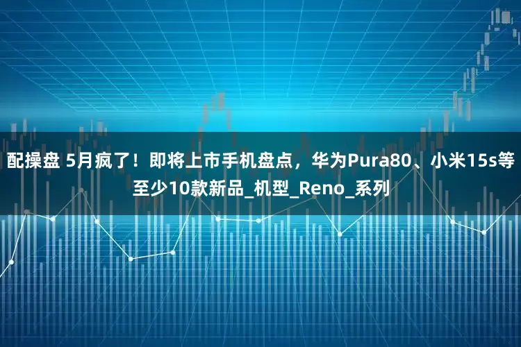 配操盘 5月疯了！即将上市手机盘点，华为Pura80、小米15s等至少10款新品_机型_Reno_系列
