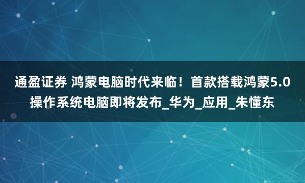 通盈证券 鸿蒙电脑时代来临！首款搭载鸿蒙5.0操作系统电脑即将发布_华为_应用_朱懂东