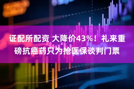 证配所配资 大降价43%！礼来重磅抗癌药只为抢医保谈判门票