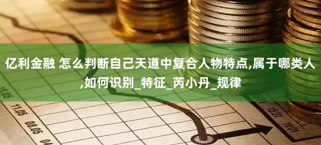 亿利金融 怎么判断自己天道中复合人物特点,属于哪类人,如何识别_特征_芮小丹_规律