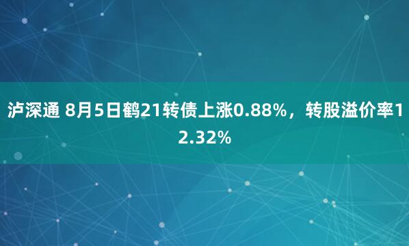 泸深通 8月5日鹤21转债上涨0.88%，转股溢价率12.32%