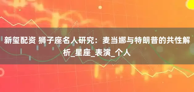 新玺配资 狮子座名人研究：麦当娜与特朗普的共性解析_星座_表演_个人