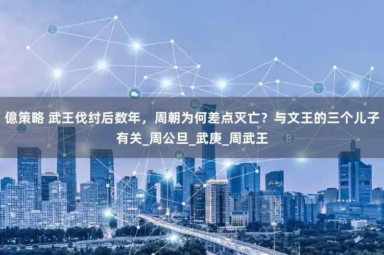 億策略 武王伐纣后数年，周朝为何差点灭亡？与文王的三个儿子有关_周公旦_武庚_周武王