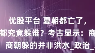 优股平台 夏朝都亡了，商朝频繁迁都究竟躲谁？考古显示：商朝躲的并非洪水_政治_朝代_历史