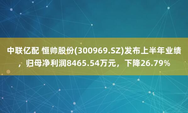 中联亿配 恒帅股份(300969.SZ)发布上半年业绩，归母净利润8465.54万元，下降26.79%