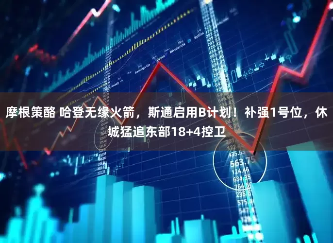 摩根策酪 哈登无缘火箭，斯通启用B计划！补强1号位，休城猛追东部18+4控卫